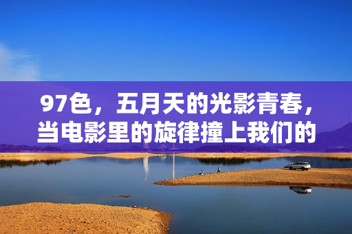 97色,五月天的光影青春,当电影里的旋律撞上我们的1997 97色,五月天的光影青春,当电影里的旋律撞上我们的1997