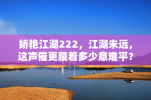 娇艳江湖222,江湖未远,这声催更藏着多少意难平?江湖未远,催更声里的意难平 娇艳江湖222,江湖未远,这声催更藏着多少意难平?江湖未远,催更声里的意难平