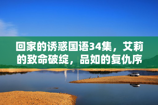 回家的诱惑国语34集,艾莉的致命破绽,品如的复仇序章,艾莉致命破绽,品如复仇序章 回家的诱惑国语34集,艾莉的致命破绽,品如的复仇序章,艾莉致命破绽,品如复仇序章
