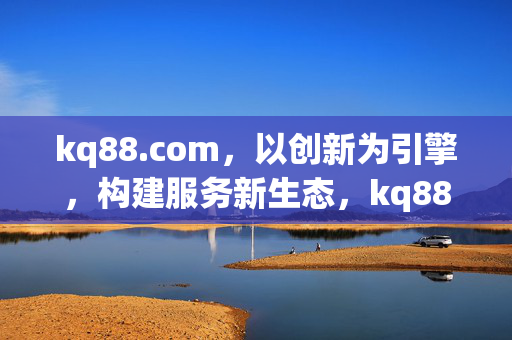 kq88.com,以创新为引擎,构建服务新生态,kq88.com,以创新引擎构建服务新生态 kq88.com,以创新为引擎,构建服务新生态,kq88.com,以创新引擎构建服务新生态