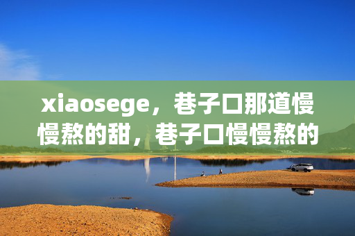 xiaosege,巷子口那道慢慢熬的甜,巷子口慢慢熬的甜——xiaosege xiaosege,巷子口那道慢慢熬的甜,巷子口慢慢熬的甜——xiaosege