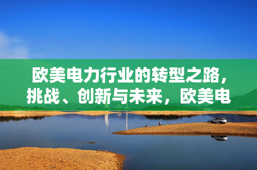 欧美电力行业的转型之路,挑战、创新与未来,欧美电力行业转型,挑战、创新与未来 欧美电力行业的转型之路,挑战、创新与未来,欧美电力行业转型,挑战、创新与未来