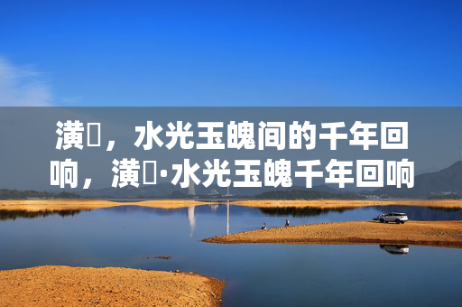 潢璱,水光玉魄间的千年回响,潢璱·水光玉魄千年回响 潢璱,水光玉魄间的千年回响,潢璱·水光玉魄千年回响