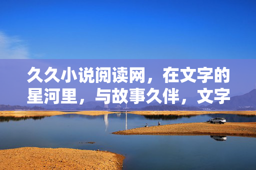 久久小说阅读网,在文字的星河里,与故事久伴,文字星河,久伴故事 久久小说阅读网,在文字的星河里,与故事久伴,文字星河,久伴故事