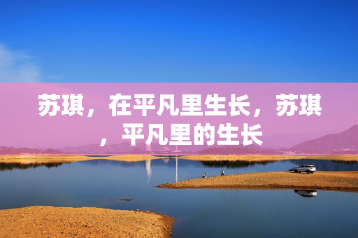 苏琪,在平凡里生长,苏琪,平凡里的生长 苏琪,在平凡里生长,苏琪,平凡里的生长
