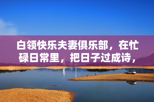 白领快乐夫妻俱乐部，在忙碌日常里，把日子过成诗，白领快乐夫妻俱乐部，在忙碌日常里把日子过成诗