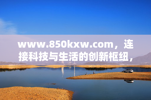 www.850kxw.com,连接科技与生活的创新枢纽,www.850kxw.com,连接科技与生活的创新枢纽 www.850kxw.com,连接科技与生活的创新枢纽,www.850kxw.com,连接科技与生活的创新枢纽