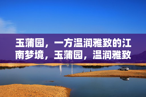 玉蒲园,一方温润雅致的江南梦境,玉蒲园,温润雅致的江南梦境 玉蒲园,一方温润雅致的江南梦境,玉蒲园,温润雅致的江南梦境