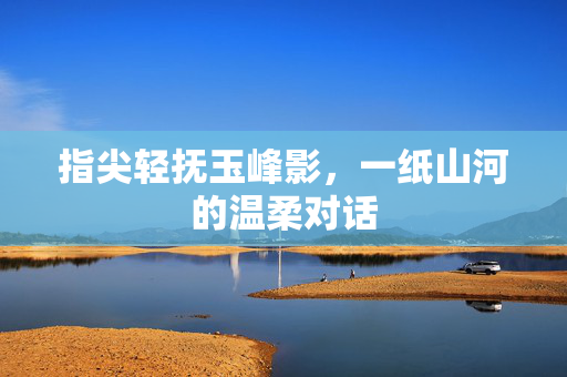 指尖轻抚玉峰影,一纸山河的温柔对话 指尖轻抚玉峰影,一纸山河的温柔对话