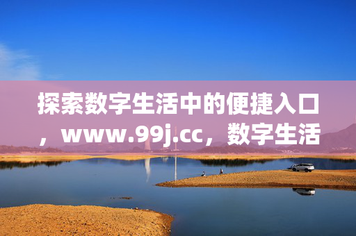 探索数字生活中的便捷入口,www.99j.cc,数字生活的便捷入口,www.99j.cc 探索数字生活中的便捷入口,www.99j.cc,数字生活的便捷入口,www.99j.cc