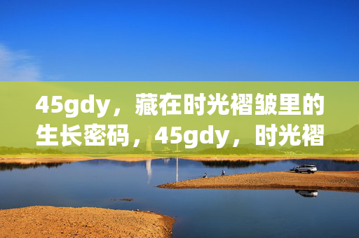 45gdy,藏在时光褶皱里的生长密码,45gdy,时光褶皱里的生长密码 45gdy,藏在时光褶皱里的生长密码,45gdy,时光褶皱里的生长密码
