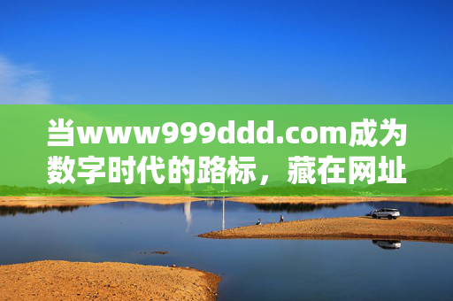 当www999ddd.com成为数字时代的路标,藏在网址里的记忆与温度 当www999ddd.com成为数字时代的路标,藏在网址里的记忆与温度