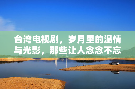 台湾电视剧,岁月里的温情与光影,那些让人念念不忘的好戏 台湾电视剧,岁月里的温情与光影,那些让人念念不忘的好戏