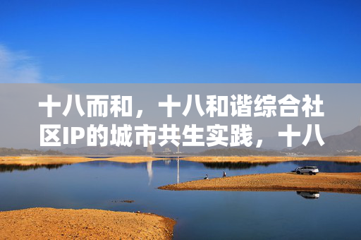 十八而和,十八和谐综合社区IP的城市共生实践,十八和谐综合社区IP,城市共生实践 十八而和,十八和谐综合社区IP的城市共生实践,十八和谐综合社区IP,城市共生实践