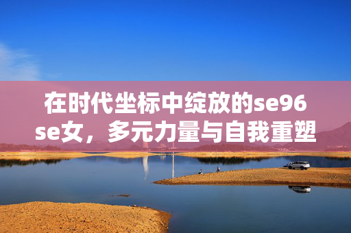 在时代坐标中绽放的se96se女,多元力量与自我重塑的群像,绽放于时代坐标,se96se女的多元力量与自我重塑群像 在时代坐标中绽放的se96se女,多元力量与自我重塑的群像,绽放于时代坐标,se96se女的多元力量与自我重塑群像