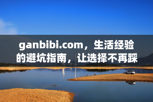 ganbibi.com,生活经验的避坑指南,让选择不再踩雷,ganbibi.com,生活经验避坑指南,选择不再踩雷 ganbibi.com,生活经验的避坑指南,让选择不再踩雷,ganbibi.com,生活经验避坑指南,选择不再踩雷