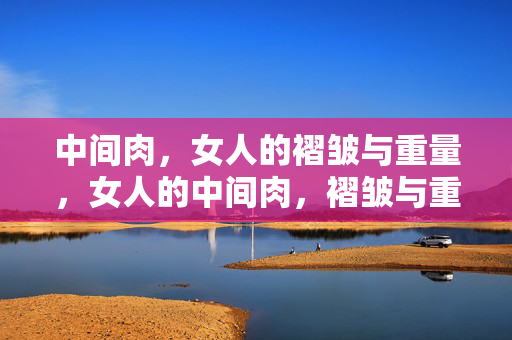 中间肉,女人的褶皱与重量,女人的中间肉,褶皱与重量 中间肉,女人的褶皱与重量,女人的中间肉,褶皱与重量