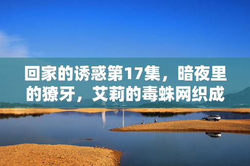 回家的诱惑第17集,暗夜里的獠牙,艾莉的毒蛛网织成,暗夜獠牙,艾莉毒蛛网织成 回家的诱惑第17集,暗夜里的獠牙,艾莉的毒蛛网织成,暗夜獠牙,艾莉毒蛛网织成