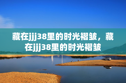 藏在jjj38里的时光褶皱,藏在jjj38里的时光褶皱 藏在jjj38里的时光褶皱,藏在jjj38里的时光褶皱