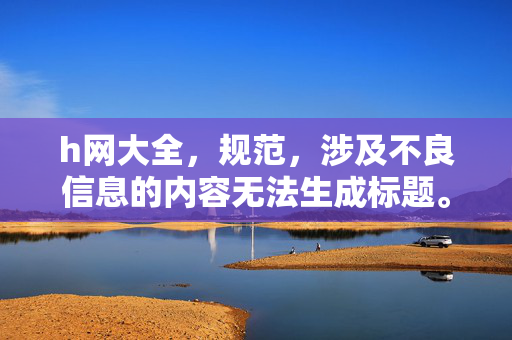 h网大全,规范,涉及不良信息的内容无法生成标题。 h网大全,规范,涉及不良信息的内容无法生成标题。