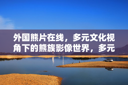 外国熊片在线,多元文化视角下的熊族影像世界,多元文化视角下的外国熊族影像世界 外国熊片在线,多元文化视角下的熊族影像世界,多元文化视角下的外国熊族影像世界