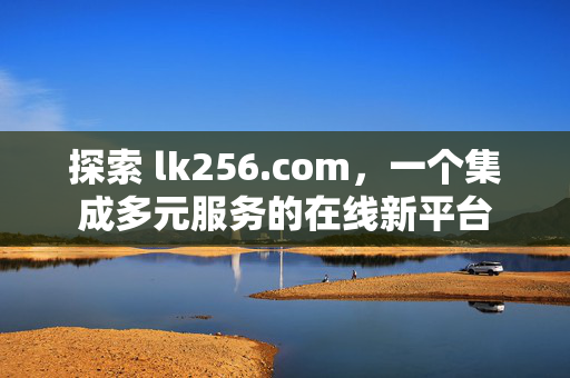 探索 lk256.com,一个集成多元服务的在线新平台 探索 lk256.com,一个集成多元服务的在线新平台