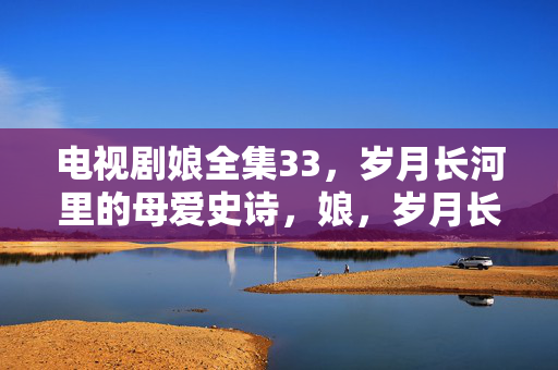 电视剧娘全集33,岁月长河里的母爱史诗,娘,岁月长河里的母爱史诗 电视剧娘全集33,岁月长河里的母爱史诗,娘,岁月长河里的母爱史诗
