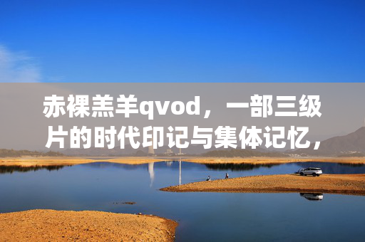 赤裸羔羊qvod,一部三级片的时代印记与集体记忆,赤裸羔羊,三级片的时代印记与集体记忆 赤裸羔羊qvod,一部三级片的时代印记与集体记忆,赤裸羔羊,三级片的时代印记与集体记忆