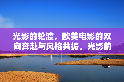 光影的轮渡，欧美电影的双向奔赴与风格共振，光影的轮渡，欧美电影的双向奔赴与风格共振