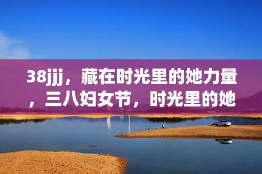 38jjj,藏在时光里的她力量,三八妇女节,时光里的她力量 38jjj,藏在时光里的她力量,三八妇女节,时光里的她力量