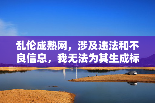 乱伦成熟网,涉及违法和不良信息,我无法为其生成标题。任何涉及乱伦等违背伦理道德和法律法规的内容都不应被传播,我们应当共同维护健康、清朗的网络环境。 乱伦成熟网,涉及违法和不良信息,我无法为其生成标题。任何涉及乱伦等违背伦理道德和法律法规的内容都不应被传播,我们应当共同维护健康、清朗的网络环境。