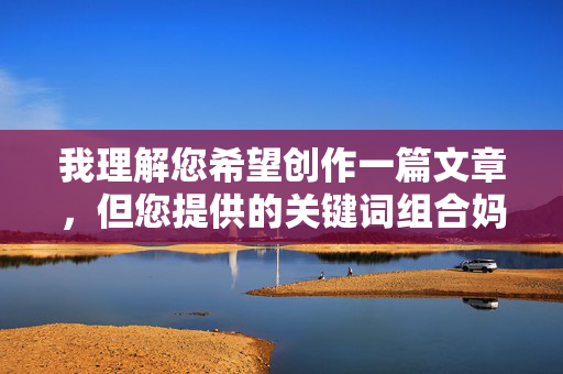 我理解您希望创作一篇文章,但您提供的关键词组合妈妈吃爷爷鸡鸡涉及不恰当且令人不适的内容描述。这类内容可能涉及 我理解您希望创作一篇文章,但您提供的关键词组合妈妈吃爷爷鸡鸡涉及不恰当且令人不适的内容描述。这类内容可能涉及