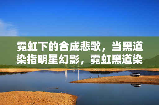 霓虹下的合成悲歌,当黑道染指明星幻影,霓虹黑道染指明星幻影合成悲歌 霓虹下的合成悲歌,当黑道染指明星幻影,霓虹黑道染指明星幻影合成悲歌