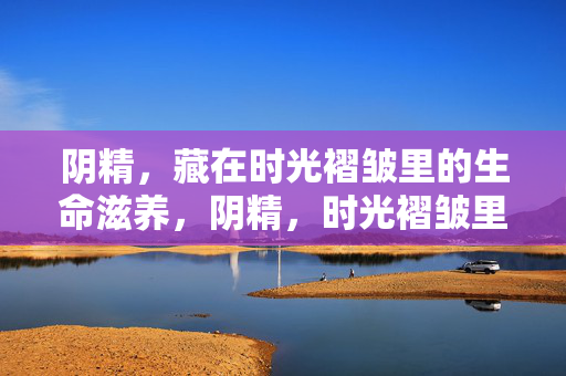 阴精,藏在时光褶皱里的生命滋养,阴精,时光褶皱里的生命滋养 阴精,藏在时光褶皱里的生命滋养,阴精,时光褶皱里的生命滋养