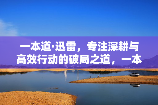 一本道·迅雷，专注深耕与高效行动的破局之道，一本道·迅雷，专注深耕与高效行动的破局之道