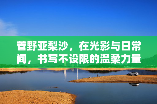 菅野亚梨沙,在光影与日常间,书写不设限的温柔力量,菅野亚梨沙,光影日常间的温柔力量 菅野亚梨沙,在光影与日常间,书写不设限的温柔力量,菅野亚梨沙,光影日常间的温柔力量
