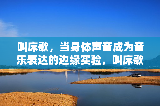 叫床歌,当身体声音成为音乐表达的边缘实验,叫床歌,身体声音作为音乐表达的边缘实验 叫床歌,当身体声音成为音乐表达的边缘实验,叫床歌,身体声音作为音乐表达的边缘实验