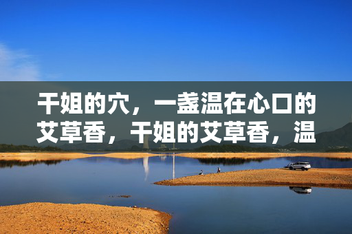 干姐的穴,一盏温在心口的艾草香,干姐的艾草香,温在心口 干姐的穴,一盏温在心口的艾草香,干姐的艾草香,温在心口