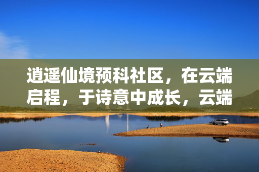 逍遥仙境预科社区,在云端启程,于诗意中成长,云端逍遥境,诗意预科成长 逍遥仙境预科社区,在云端启程,于诗意中成长,云端逍遥境,诗意预科成长