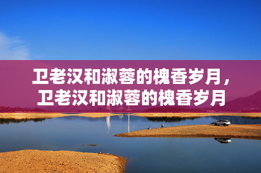 卫老汉和淑蓉的槐香岁月,卫老汉和淑蓉的槐香岁月 卫老汉和淑蓉的槐香岁月,卫老汉和淑蓉的槐香岁月