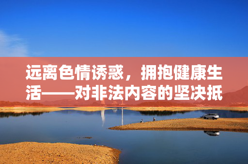 远离色情诱惑,拥抱健康生活——对非法内容的坚决抵制与理性思考,拥抱健康生活 远离色情诱惑,拥抱健康生活——对非法内容的坚决抵制与理性思考,拥抱健康生活