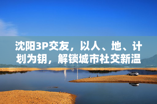 沈阳3P交友,以人、地、计划为钥,解锁城市社交新温度,沈阳3P交友,人地计划,解锁城市社交新温度 沈阳3P交友,以人、地、计划为钥,解锁城市社交新温度,沈阳3P交友,人地计划,解锁城市社交新温度