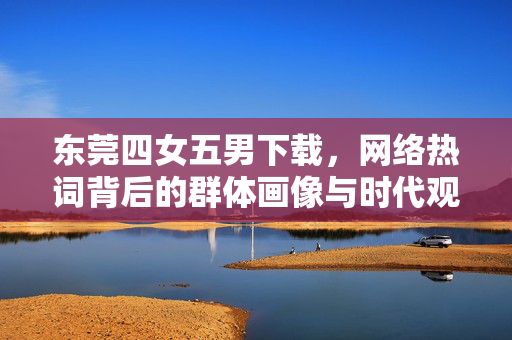 东莞四女五男下载,网络热词背后的群体画像与时代观察,网络热词东莞四女五男下载背后的群体画像与时代观察 东莞四女五男下载,网络热词背后的群体画像与时代观察,网络热词东莞四女五男下载背后的群体画像与时代观察