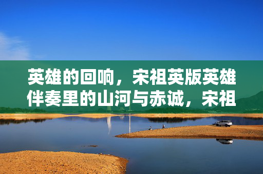 英雄的回响,宋祖英版英雄伴奏里的山河与赤诚,宋祖英版英雄伴奏,山河回响里的赤诚 英雄的回响,宋祖英版英雄伴奏里的山河与赤诚,宋祖英版英雄伴奏,山河回响里的赤诚