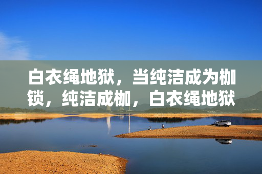 白衣绳地狱,当纯洁成为枷锁,纯洁成枷,白衣绳地狱 白衣绳地狱,当纯洁成为枷锁,纯洁成枷,白衣绳地狱