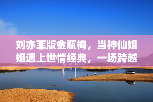 刘亦菲版金瓶梅,当神仙姐姐遇上世情经典,一场跨越时空的审美对话,神仙姐姐与金瓶梅,跨越时空的审美对话 刘亦菲版金瓶梅,当神仙姐姐遇上世情经典,一场跨越时空的审美对话,神仙姐姐与金瓶梅,跨越时空的审美对话
