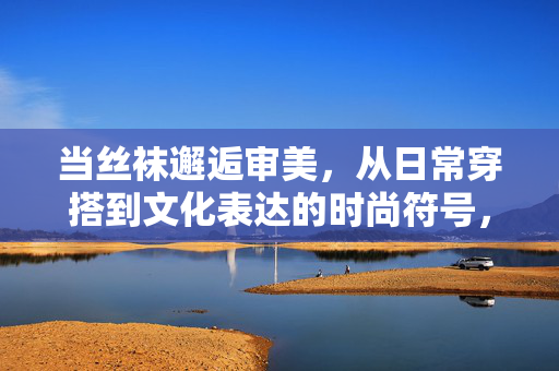 当丝袜邂逅审美,从日常穿搭到文化表达的时尚符号,丝袜,从日常审美到文化表达的时尚符号 当丝袜邂逅审美,从日常穿搭到文化表达的时尚符号,丝袜,从日常审美到文化表达的时尚符号