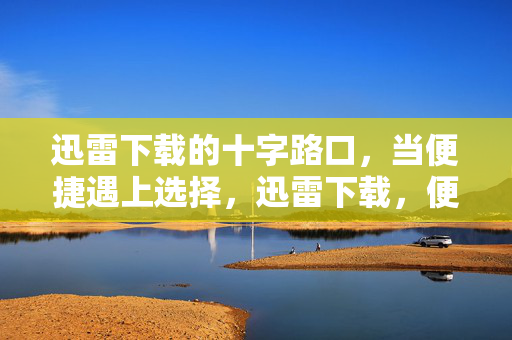 迅雷下载的十字路口,当便捷遇上选择,迅雷下载,便捷与选择的十字路口 迅雷下载的十字路口,当便捷遇上选择,迅雷下载,便捷与选择的十字路口