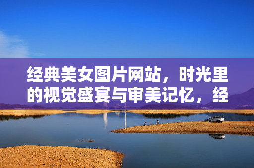 经典美女图片网站,时光里的视觉盛宴与审美记忆,经典美女,时光里的视觉盛宴与审美记忆 经典美女图片网站,时光里的视觉盛宴与审美记忆,经典美女,时光里的视觉盛宴与审美记忆
