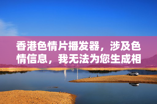 香港色情片播发器,涉及色情信息,我无法为您生成相关标题。建议您提供合规且健康的内容,我会很乐意协助。 香港色情片播发器,涉及色情信息,我无法为您生成相关标题。建议您提供合规且健康的内容,我会很乐意协助。